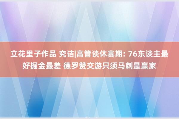 立花里子作品 究诘|高管谈休赛期: 76东谈主最好掘金最差 德罗赞交游只须马刺是赢家