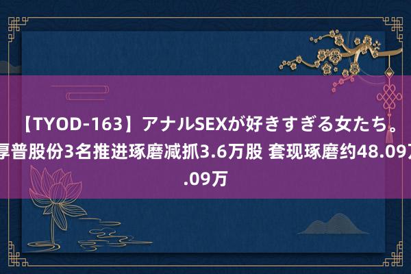 【TYOD-163】アナルSEXが好きすぎる女たち。 厚普股份3名推进琢磨减抓3.6万股 套现琢磨约48.09万