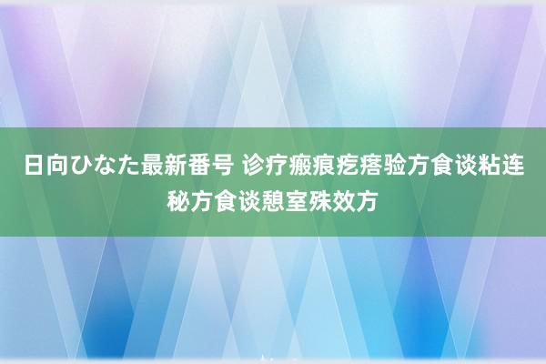 日向ひなた最新番号 诊疗瘢痕疙瘩验方食谈粘连秘方食谈憩室殊效方