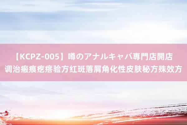 【KCPZ-005】噂のアナルキャバ専門店開店 调治瘢痕疙瘩验方红斑落屑角化性皮肤秘方殊效方