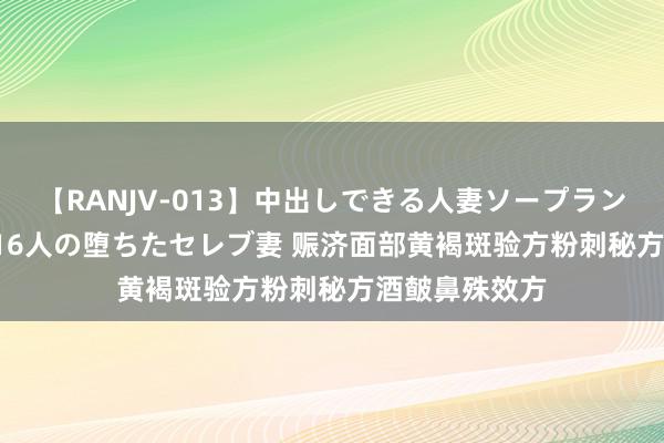 【RANJV-013】中出しできる人妻ソープランドDX 8時間 16人の堕ちたセレブ妻 赈济面部黄褐斑验方粉刺秘方酒皶鼻殊效方