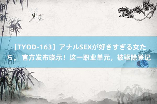 【TYOD-163】アナルSEXが好きすぎる女たち。 官方发布晓示！这一职业单元，被驱除登记