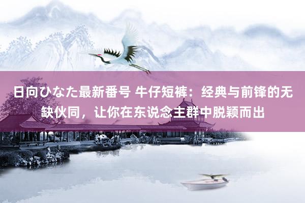 日向ひなた最新番号 牛仔短裤：经典与前锋的无缺伙同，让你在东说念主群中脱颖而出