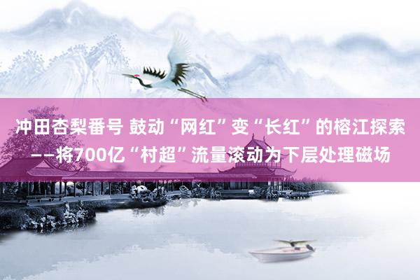 冲田杏梨番号 鼓动“网红”变“长红”的榕江探索——将700亿“村超”流量滚动为下层处理磁场