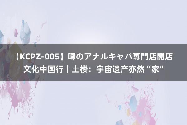 【KCPZ-005】噂のアナルキャバ専門店開店 文化中国行丨土楼：宇宙遗产亦然“家”