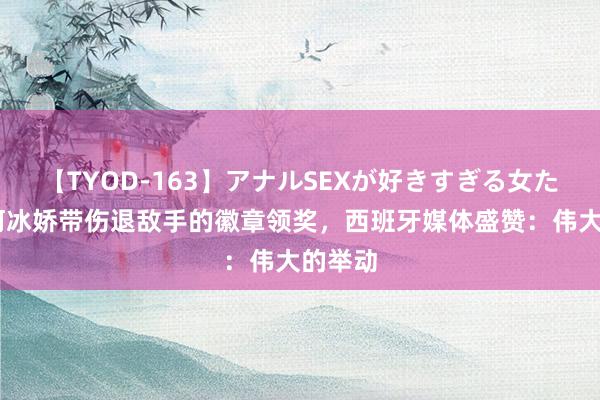 【TYOD-163】アナルSEXが好きすぎる女たち。 何冰娇带伤退敌手的徽章领奖，西班牙媒体盛赞：伟大的举动