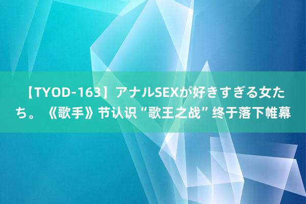 【TYOD-163】アナルSEXが好きすぎる女たち。 《歌手》节认识“歌王之战”终于落下帷幕