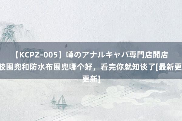 【KCPZ-005】噂のアナルキャバ専門店開店 硅胶围兜和防水布围兜哪个好，看完你就知谈了[最新更新]