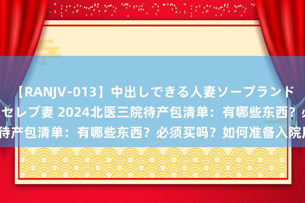 【RANJV-013】中出しできる人妻ソープランドDX 8時間 16人の堕ちたセレブ妻 2024北医三院待产包清单：有哪些东西？必须买吗？如何准备入院用品？