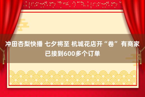 冲田杏梨快播 七夕将至 杭城花店开“卷” 有商家已接到600多个订单