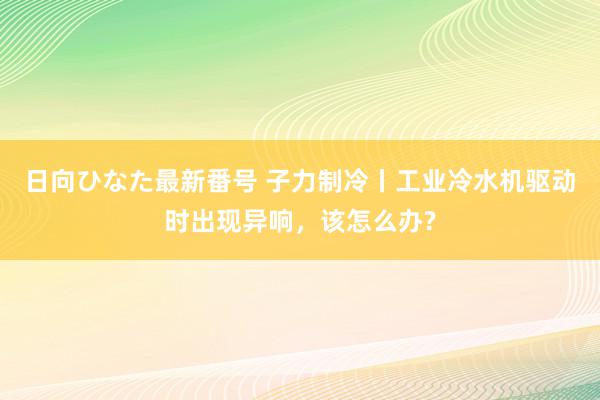 日向ひなた最新番号 子力制冷丨工业冷水机驱动时出现异响，该怎么办?