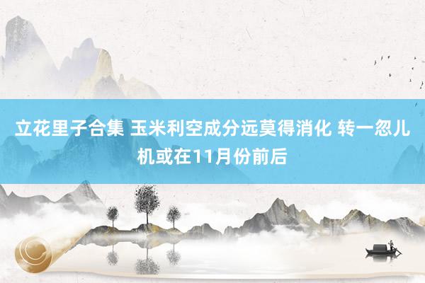 立花里子合集 玉米利空成分远莫得消化 转一忽儿机或在11月份前后