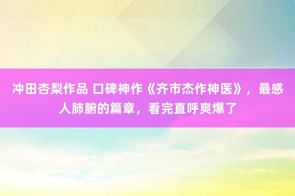 冲田杏梨作品 口碑神作《齐市杰作神医》，最感人肺腑的篇章，看完直呼爽爆了