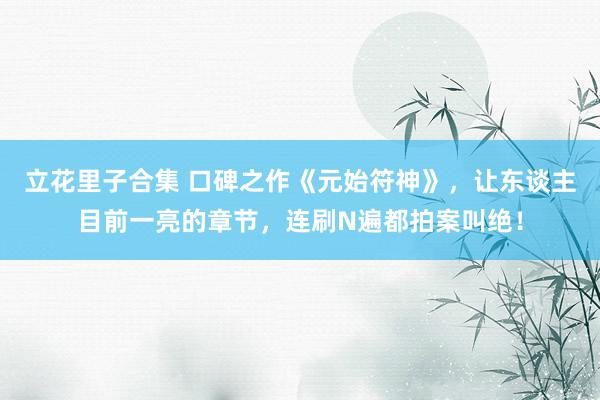 立花里子合集 口碑之作《元始符神》，让东谈主目前一亮的章节，连刷N遍都拍案叫绝！