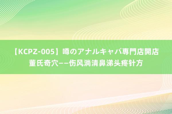 【KCPZ-005】噂のアナルキャバ専門店開店 董氏奇穴——伤风淌清鼻涕头疼针方