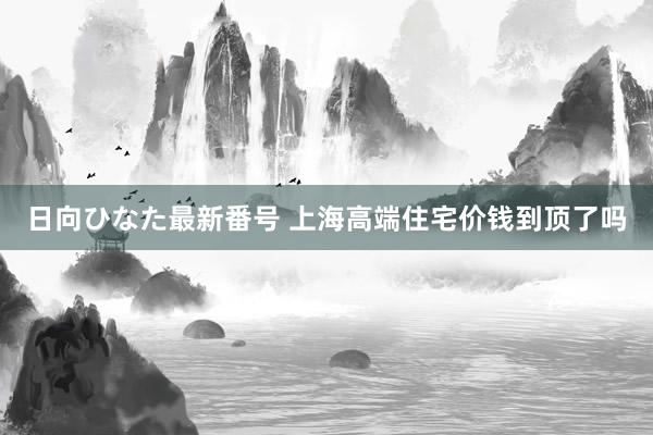 日向ひなた最新番号 上海高端住宅价钱到顶了吗