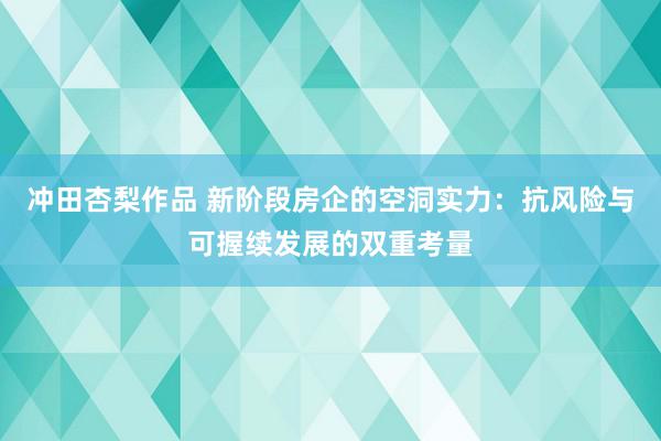 冲田杏梨作品 新阶段房企的空洞实力：抗风险与可握续发展的双重考量