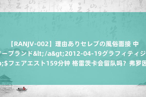 【RANJV-002】理由ありセレブの風俗面接 中出しできる人妻ソープランド</a>2012-04-19グラフィティジャパン&$フェアエスト159分钟 格雷茨卡会留队吗？弗罗因德：