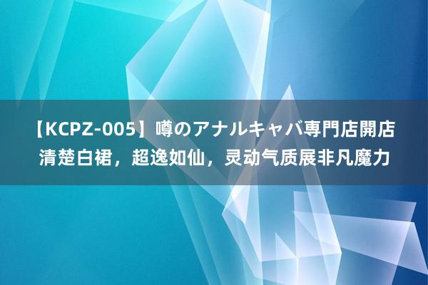 【KCPZ-005】噂のアナルキャバ専門店開店 清楚白裙，超逸如仙，灵动气质展非凡魔力