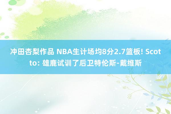 冲田杏梨作品 NBA生计场均8分2.7篮板! Scotto: 雄鹿试训了后卫特伦斯-戴维斯