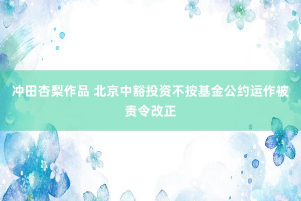 冲田杏梨作品 北京中豁投资不按基金公约运作被责令改正