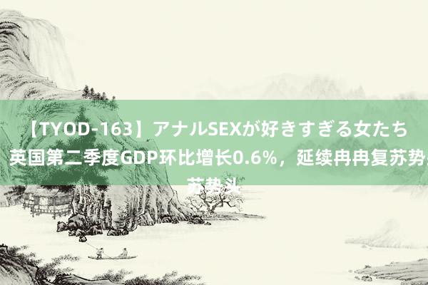 【TYOD-163】アナルSEXが好きすぎる女たち。 英国第二季度GDP环比增长0.6%，延续冉冉复苏势头