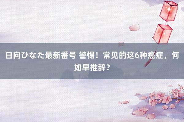 日向ひなた最新番号 警惕！常见的这6种癌症，何如早推辞？