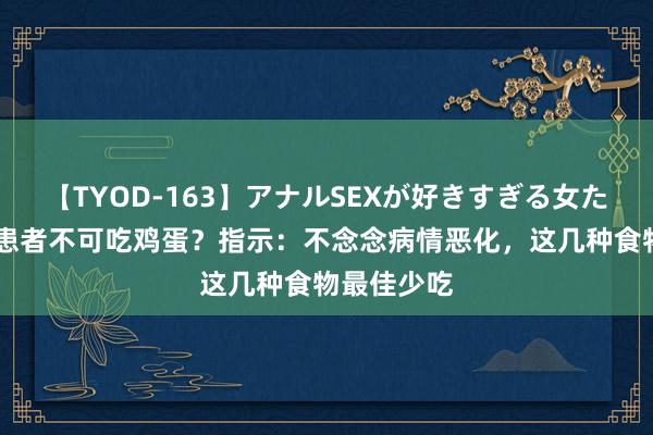 【TYOD-163】アナルSEXが好きすぎる女たち。 胃病患者不可吃鸡蛋？指示：不念念病情恶化，这几种食物最佳少吃