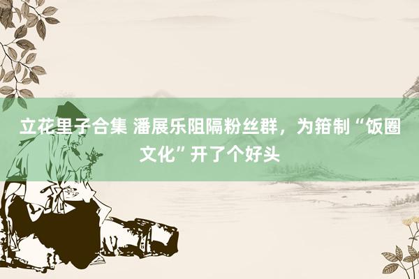 立花里子合集 潘展乐阻隔粉丝群，为箝制“饭圈文化”开了个好头