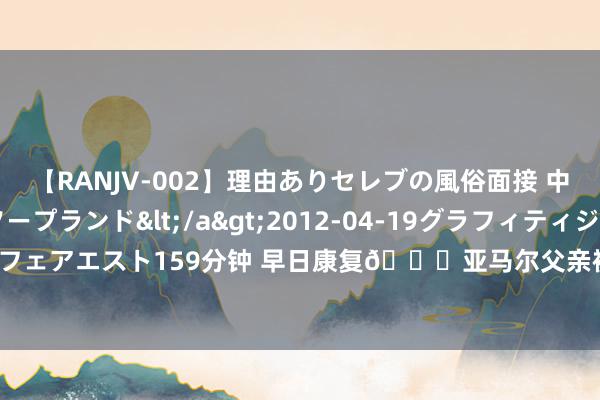 【RANJV-002】理由ありセレブの風俗面接 中出しできる人妻ソープランド</a>2012-04-19グラフィティジャパン&$フェアエスト159分钟 早日康复🙏亚马尔父亲被刺伤后