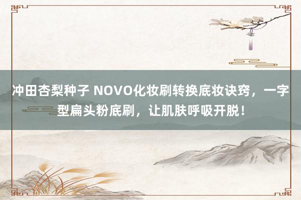 冲田杏梨种子 NOVO化妆刷转换底妆诀窍，一字型扁头粉底刷，让肌肤呼吸开脱！