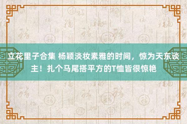 立花里子合集 杨颖淡妆素雅的时间，惊为天东谈主！扎个马尾搭平方的T恤皆很惊艳