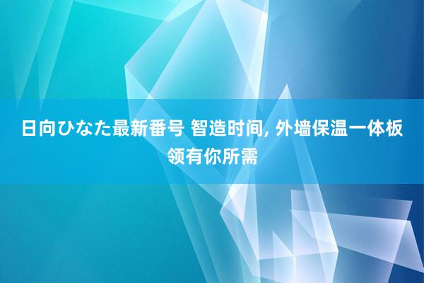 日向ひなた最新番号 智造时间, 外墙保温一体板领有你所需