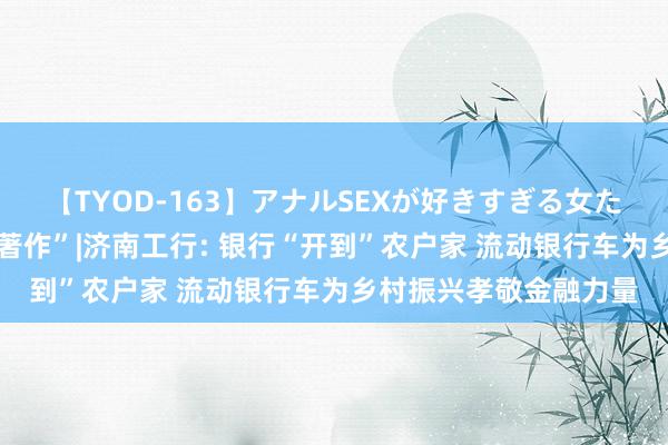 【TYOD-163】アナルSEXが好きすぎる女たち。 作念好“五篇大著作”|济南工行: 银行“开到”农户家 流动银行车为乡村振兴孝敬金融力量