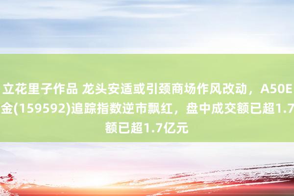 立花里子作品 龙头安适或引颈商场作风改动，A50ETF基金(159592)追踪指数逆市飘红，盘中成交额已超1.7亿元