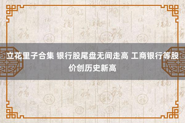 立花里子合集 银行股尾盘无间走高 工商银行等股价创历史新高