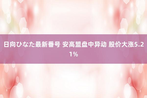 日向ひなた最新番号 安高盟盘中异动 股价大涨5.21%
