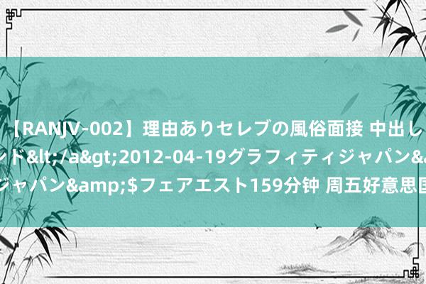 【RANJV-002】理由ありセレブの風俗面接 中出しできる人妻ソープランド</a>2012-04-19グラフィティジャパン&$フェアエスト159分钟 周五好意思国WTI原油收跌1