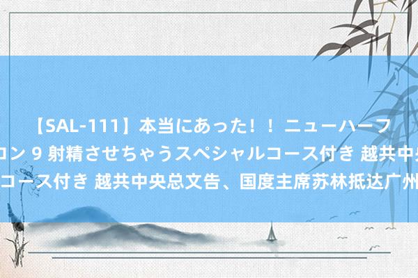 【SAL-111】本当にあった！！ニューハーフ御用達 性感エステサロン 9 射精させちゃうスペシャルコース付き 越共中央总文告、国度主席苏林抵达广州初始访华