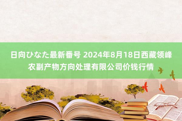 日向ひなた最新番号 2024年8月18日西藏领峰农副产物方向处理有限公司价钱行情