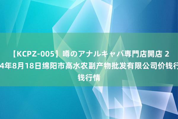 【KCPZ-005】噂のアナルキャバ専門店開店 2024年8月18日绵阳市高水农副产物批发有限公司价钱行情