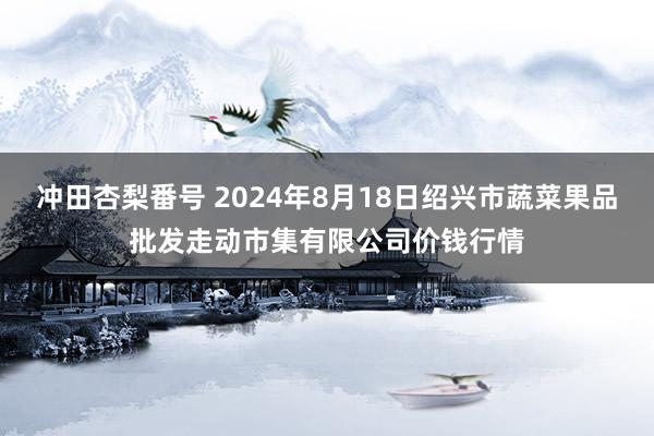 冲田杏梨番号 2024年8月18日绍兴市蔬菜果品批发走动市集有限公司价钱行情