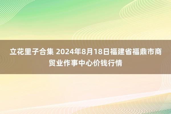 立花里子合集 2024年8月18日福建省福鼎市商贸业作事中心价钱行情