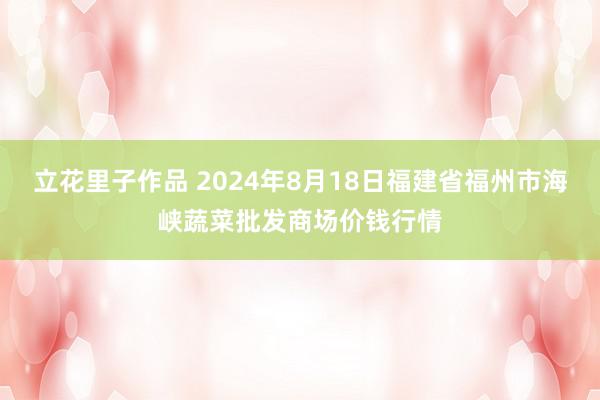 立花里子作品 2024年8月18日福建省福州市海峡蔬菜批发商场价钱行情