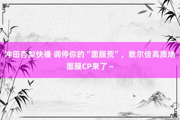 冲田杏梨快播 调停你的“面膜荒”，敷尔佳高质地面膜CP来了～