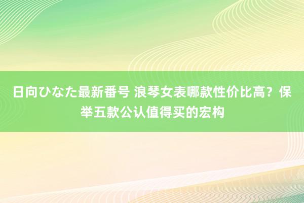 日向ひなた最新番号 浪琴女表哪款性价比高？保举五款公认值得买的宏构