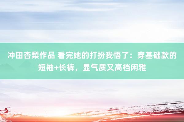 冲田杏梨作品 看完她的打扮我悟了：穿基础款的短袖+长裤，显气质又高档闲雅