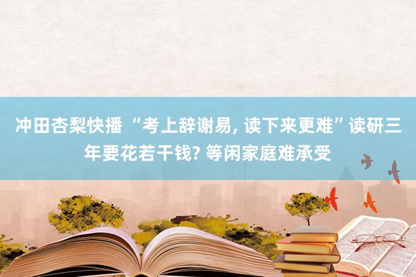 冲田杏梨快播 “考上辞谢易, 读下来更难”读研三年要花若干钱? 等闲家庭难承受