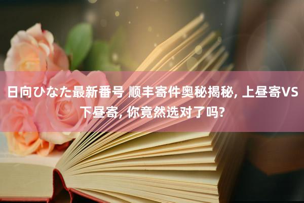 日向ひなた最新番号 顺丰寄件奥秘揭秘, 上昼寄VS下昼寄, 你竟然选对了吗?