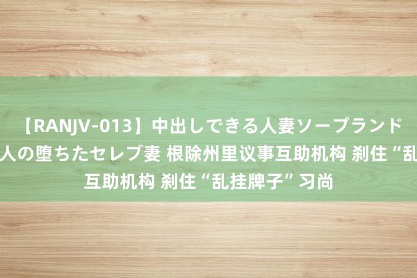 【RANJV-013】中出しできる人妻ソープランドDX 8時間 16人の堕ちたセレブ妻 根除州里议事互助机构 刹住“乱挂牌子”习尚